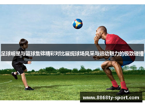 足球明星与篮球集锦精彩对比展现球场风采与运动魅力的极致碰撞