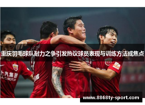 重庆羽毛球队耐力之争引发热议球员表现与训练方法成焦点