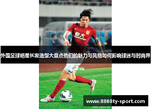 外国足球明星长发造型大盘点他们的魅力与风格如何影响球迷与时尚界