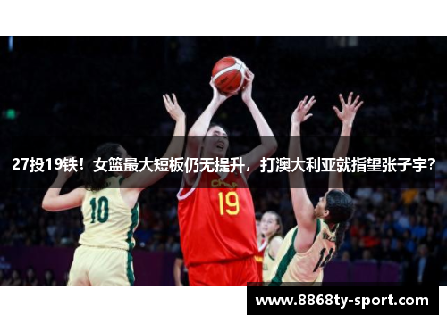 27投19铁！女篮最大短板仍无提升，打澳大利亚就指望张子宇？