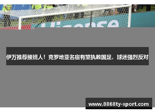 伊万推荐接班人！克罗地亚名宿有望执教国足，球迷强烈反对