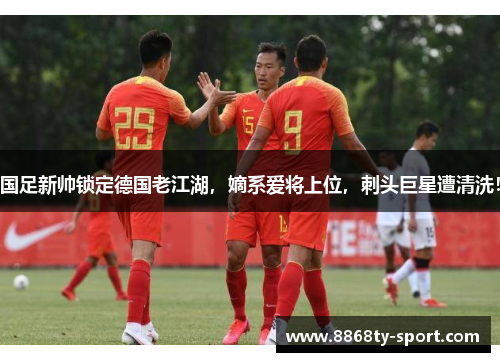 国足新帅锁定德国老江湖，嫡系爱将上位，刺头巨星遭清洗！