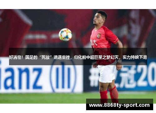 好消息！国足的“死敌”遭遇重挫，归化前中超巨星之梦幻灭，实力持续下滑