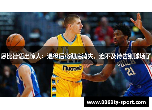 恩比德语出惊人：退役后将彻底消失，迫不及待告别球场了
