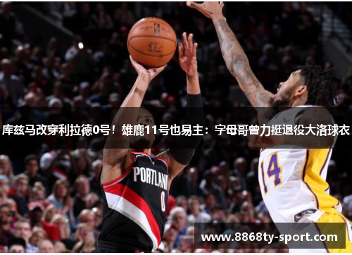 库兹马改穿利拉德0号！雄鹿11号也易主：字母哥曾力挺退役大洛球衣