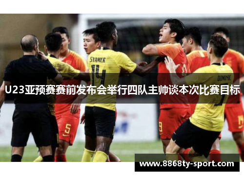 U23亚预赛赛前发布会举行四队主帅谈本次比赛目标